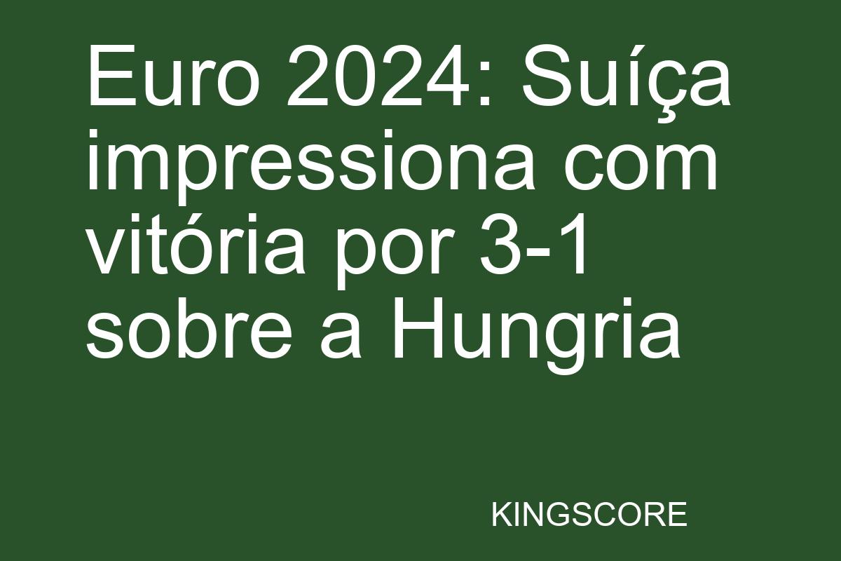 Euro 2024: Suíça impressiona com vitória por 3-1 sobre a Hungria - Kingscore